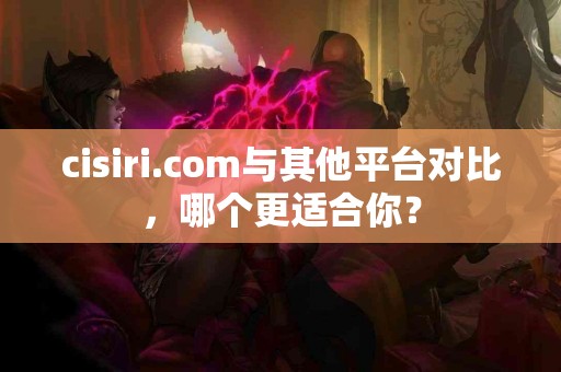 cisiri.com与其他平台对比，哪个更适合你？