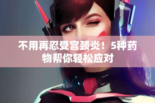 不用再忍受宫颈炎！5种药物帮你轻松应对