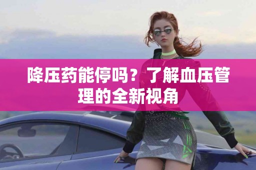 降压药能停吗？了解血压管理的全新视角