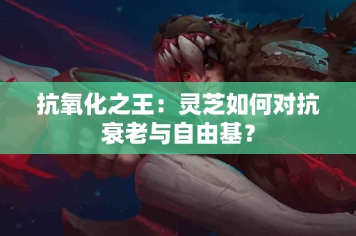 抗氧化之王：灵芝如何对抗衰老与自由基？