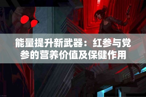 能量提升新武器：红参与党参的营养价值及保健作用