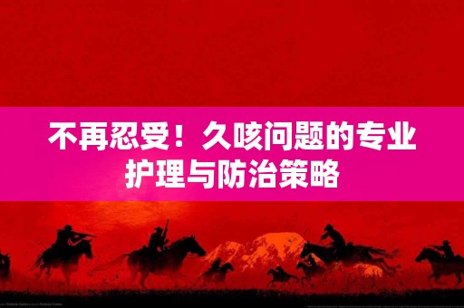 不再忍受！久咳问题的专业护理与防治策略
