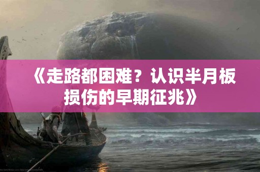 《走路都困难？认识半月板损伤的早期征兆》