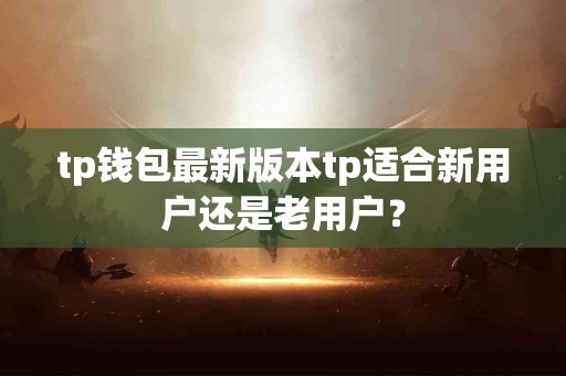 tp钱包最新版本tp适合新用户还是老用户？