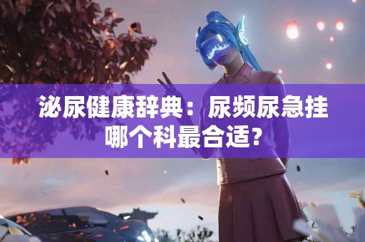 泌尿健康辞典：尿频尿急挂哪个科最合适？