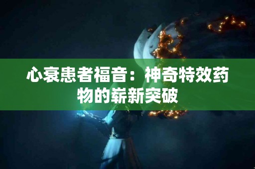 心衰患者福音：神奇特效药物的崭新突破