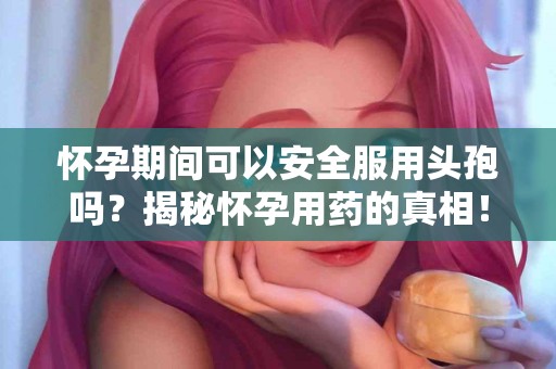 怀孕期间可以安全服用头孢吗？揭秘怀孕用药的真相！