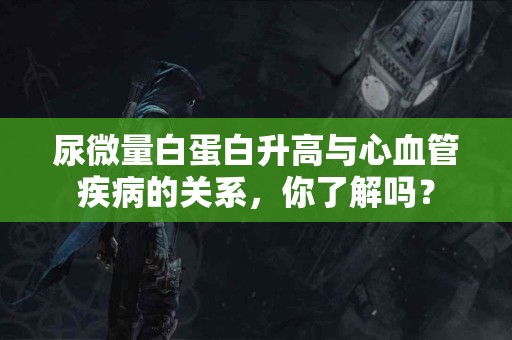 尿微量白蛋白升高与心血管疾病的关系，你了解吗？