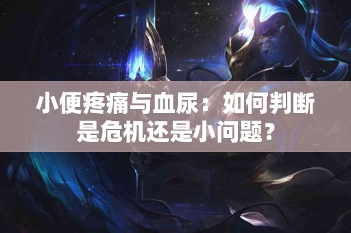 小便疼痛与血尿：如何判断是危机还是小问题？