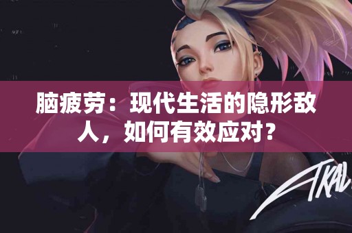 脑疲劳：现代生活的隐形敌人，如何有效应对？