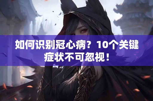 如何识别冠心病？10个关键症状不可忽视！