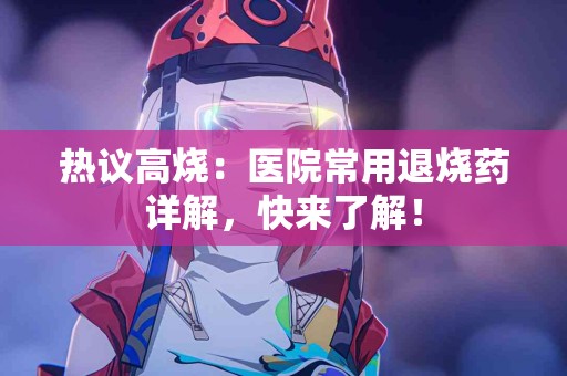 热议高烧：医院常用退烧药详解，快来了解！