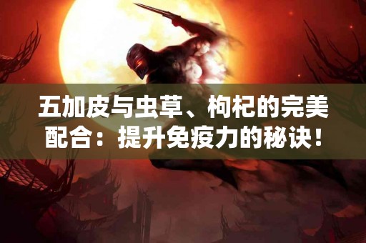 五加皮与虫草、枸杞的完美配合：提升免疫力的秘诀！
