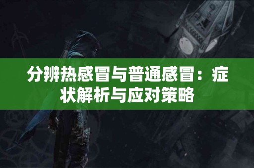 分辨热感冒与普通感冒：症状解析与应对策略