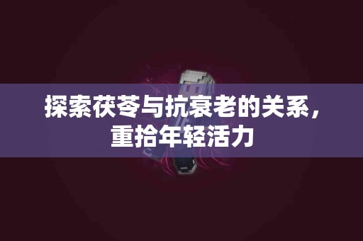 探索茯苓与抗衰老的关系，重拾年轻活力