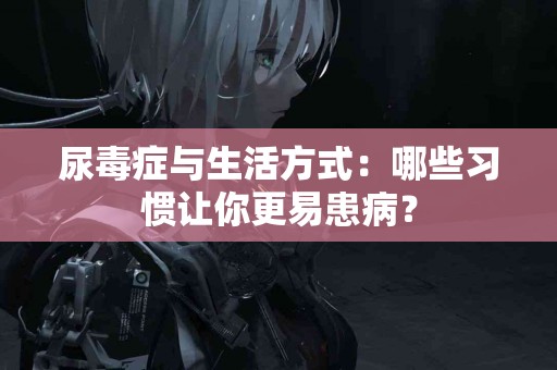 尿毒症与生活方式：哪些习惯让你更易患病？