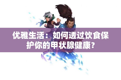 优雅生活：如何透过饮食保护你的甲状腺健康？