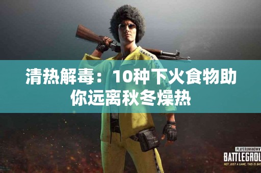 清热解毒：10种下火食物助你远离秋冬燥热