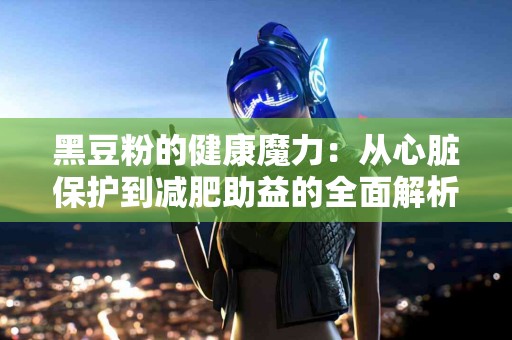 黑豆粉的健康魔力：从心脏保护到减肥助益的全面解析
