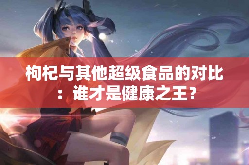 枸杞与其他超级食品的对比：谁才是健康之王？