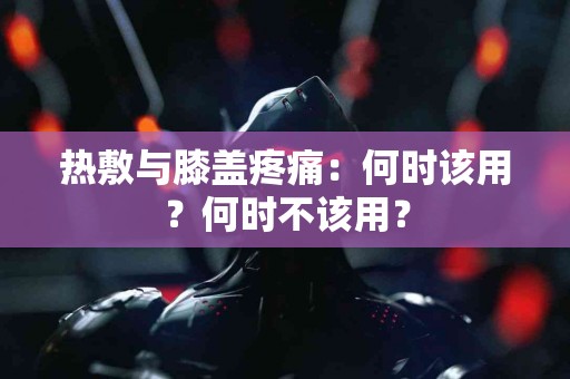 热敷与膝盖疼痛：何时该用？何时不该用？
