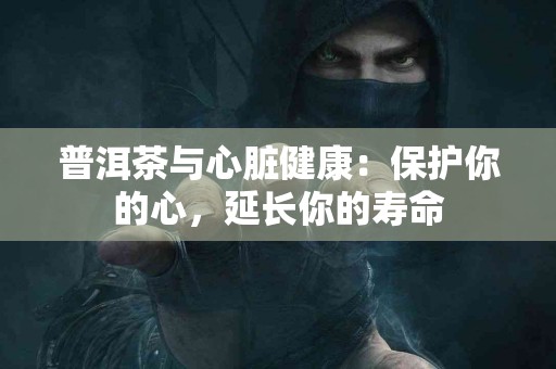 普洱茶与心脏健康：保护你的心，延长你的寿命