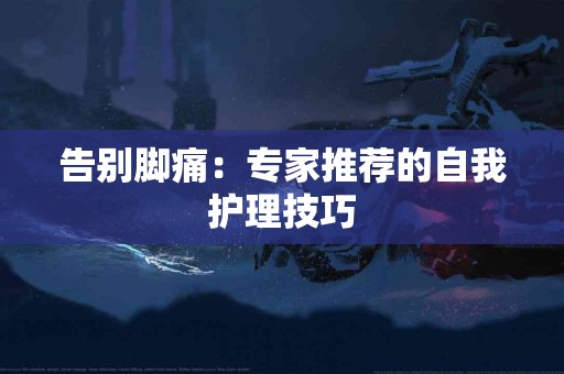 告别脚痛：专家推荐的自我护理技巧