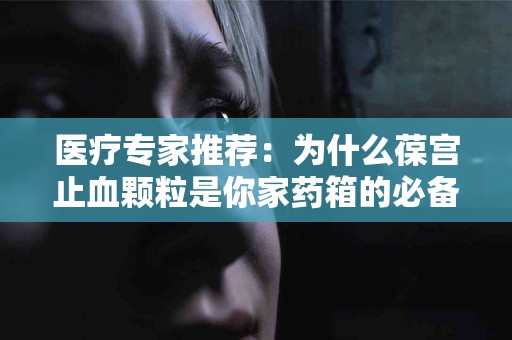 医疗专家推荐：为什么葆宫止血颗粒是你家药箱的必备品