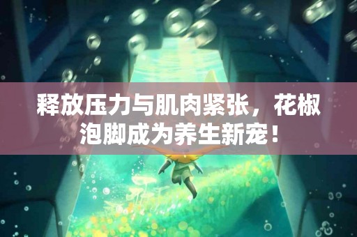 释放压力与肌肉紧张，花椒泡脚成为养生新宠！
