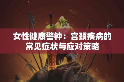 女性健康警钟：宫颈疾病的常见症状与应对策略