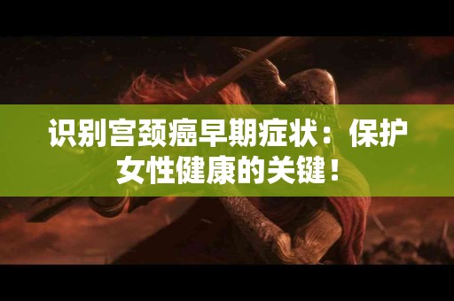 识别宫颈癌早期症状：保护女性健康的关键！