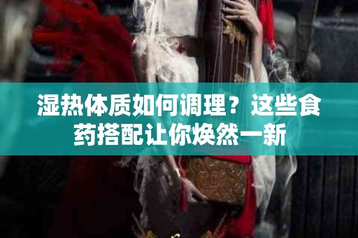 湿热体质如何调理？这些食药搭配让你焕然一新