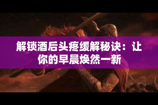 解锁酒后头疼缓解秘诀：让你的早晨焕然一新