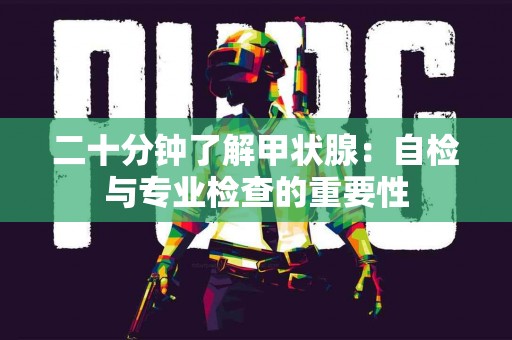 二十分钟了解甲状腺：自检与专业检查的重要性