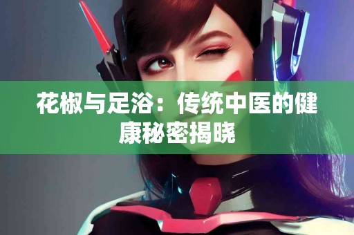 花椒与足浴：传统中医的健康秘密揭晓