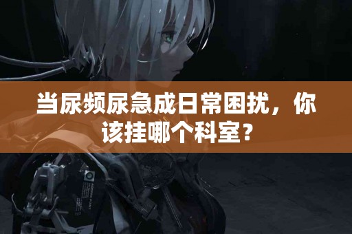 当尿频尿急成日常困扰，你该挂哪个科室？