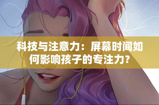 科技与注意力：屏幕时间如何影响孩子的专注力？