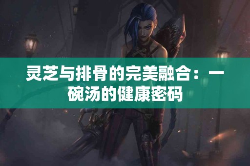 灵芝与排骨的完美融合：一碗汤的健康密码