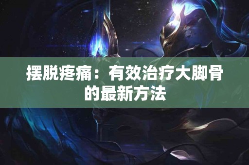 摆脱疼痛：有效治疗大脚骨的最新方法