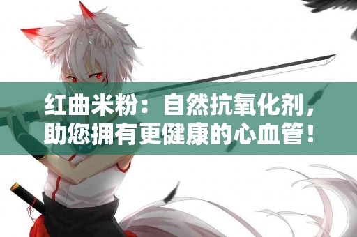 红曲米粉：自然抗氧化剂，助您拥有更健康的心血管！