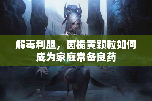 解毒利胆，茵栀黄颗粒如何成为家庭常备良药