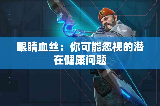 眼睛血丝：你可能忽视的潜在健康问题
