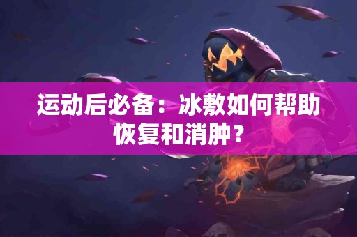 运动后必备：冰敷如何帮助恢复和消肿？