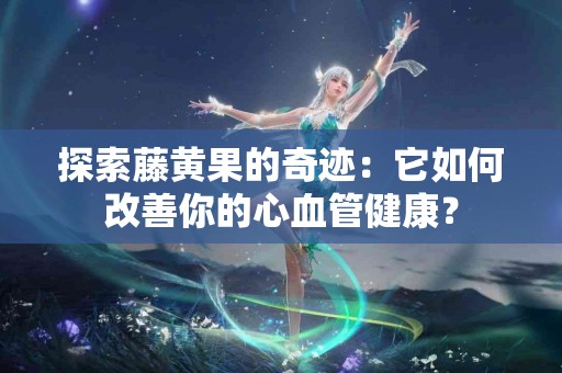 探索藤黄果的奇迹：它如何改善你的心血管健康？