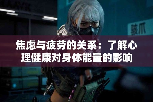 焦虑与疲劳的关系：了解心理健康对身体能量的影响
