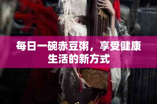 每日一碗赤豆粥，享受健康生活的新方式