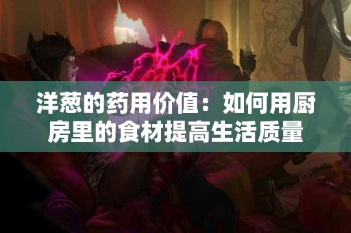 洋葱的药用价值：如何用厨房里的食材提高生活质量