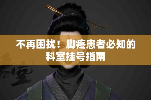 不再困扰！脚疼患者必知的科室挂号指南