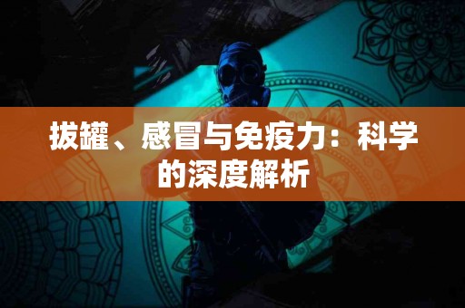 拔罐、感冒与免疫力：科学的深度解析