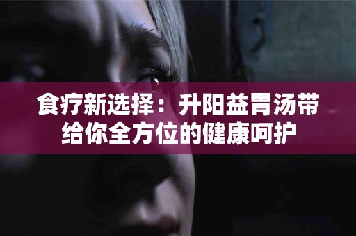 食疗新选择：升阳益胃汤带给你全方位的健康呵护